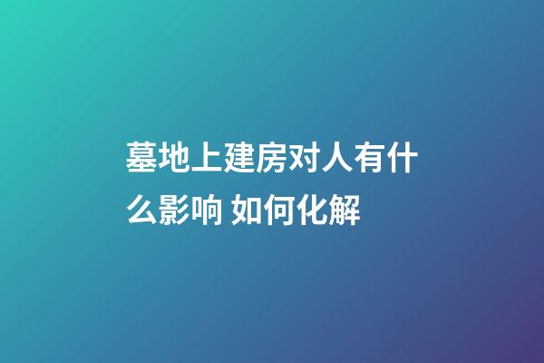墓地上建房对人有什么影响 如何化解
